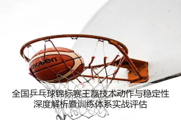 全国乒乓球锦标赛王磊技术动作与稳定性深度解析暨训练体系实战评估